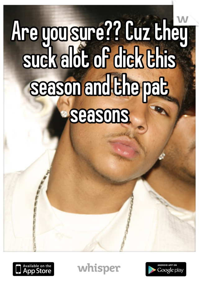 Are you sure?? Cuz they suck alot of dick this season and the pat seasons