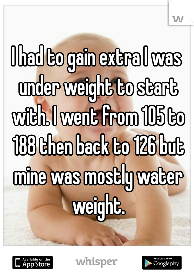 I had to gain extra I was under weight to start with. I went from 105 to 188 then back to 126 but mine was mostly water weight.
