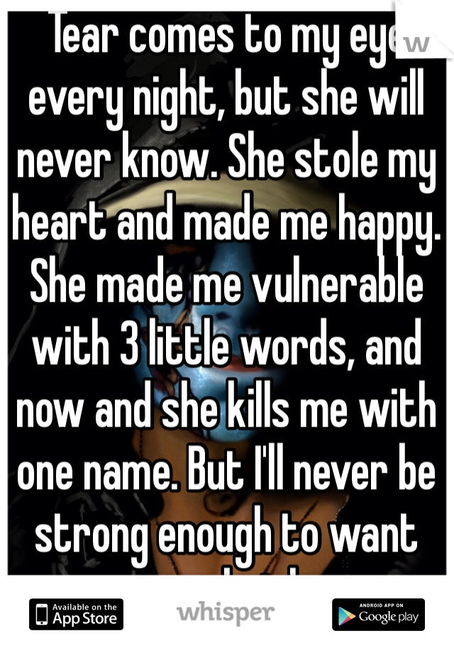Tear comes to my eye every night, but she will never know. She stole my heart and made me happy. She made me vulnerable with 3 little words, and now and she kills me with one name. But I'll never be strong enough to want anyone but her. 