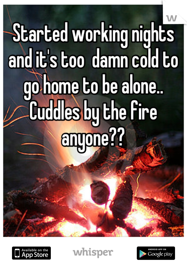 Started working nights and it's too  damn cold to go home to be alone.. Cuddles by the fire anyone??