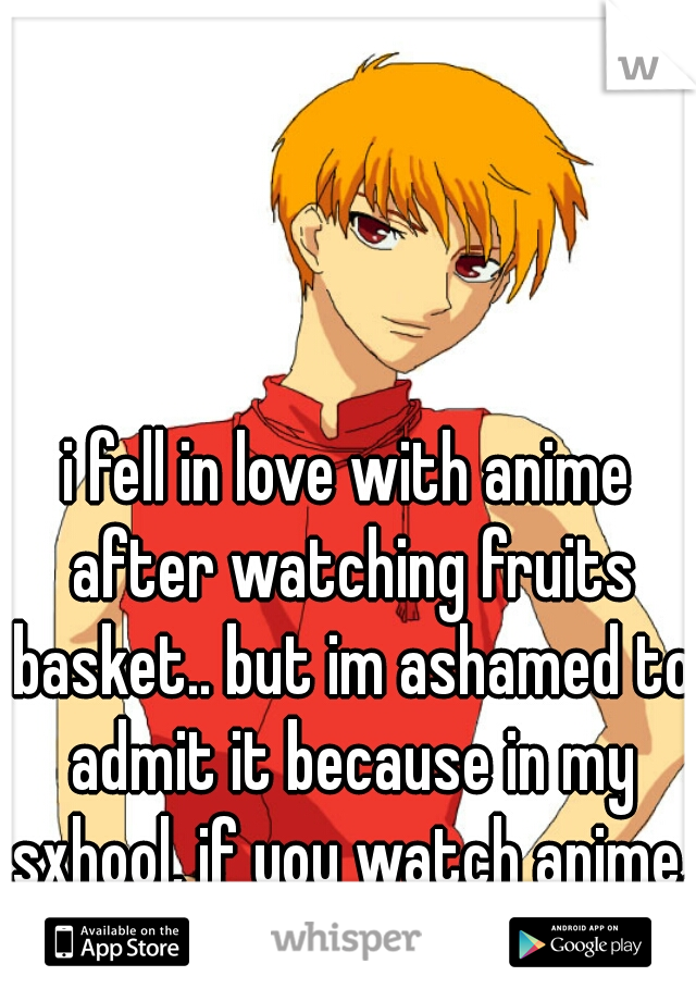 i fell in love with anime after watching fruits basket.. but im ashamed to admit it because in my sxhool, if you watch anime, your a freak.