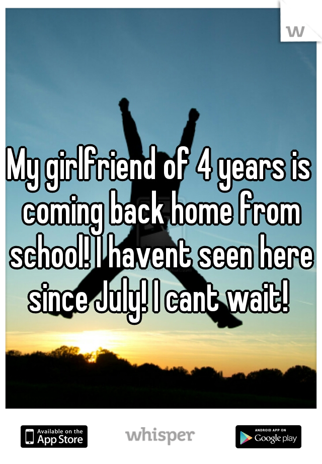 My girlfriend of 4 years is coming back home from school! I havent seen here since July! I cant wait! 