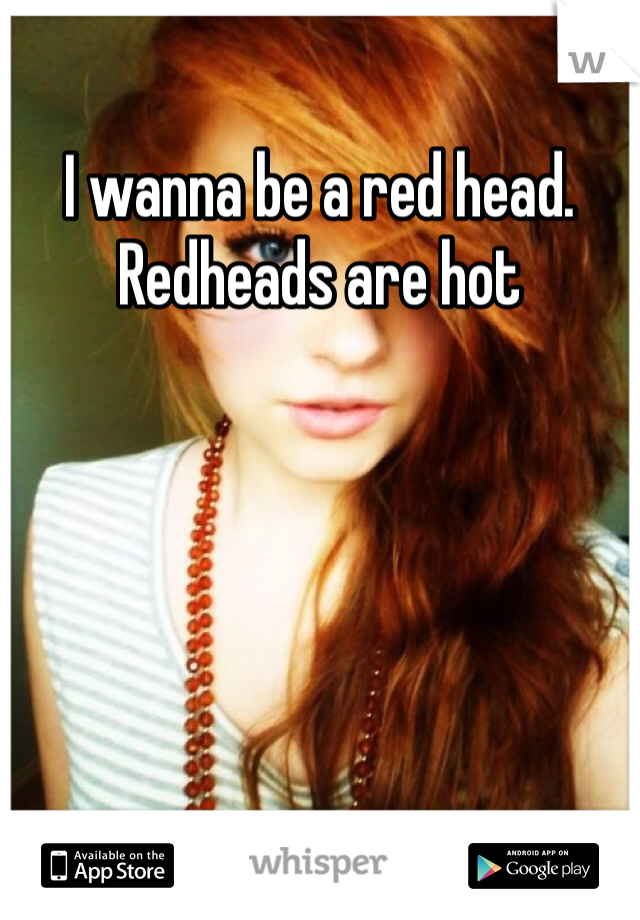 I wanna be a red head. Redheads are hot
