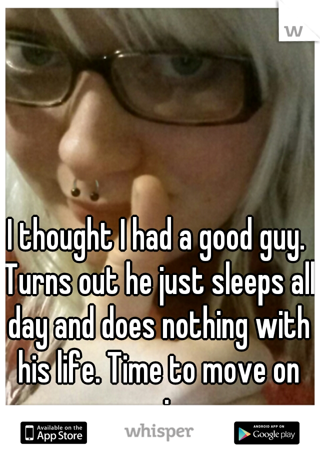 I thought I had a good guy. Turns out he just sleeps all day and does nothing with his life. Time to move on again. 