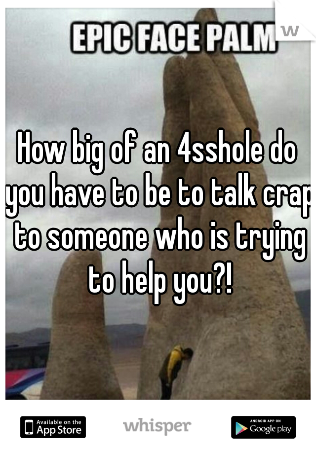 How big of an 4sshole do you have to be to talk crap to someone who is trying to help you?!