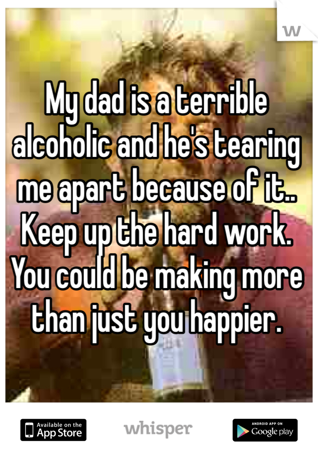 My dad is a terrible alcoholic and he's tearing me apart because of it.. Keep up the hard work. You could be making more than just you happier. 