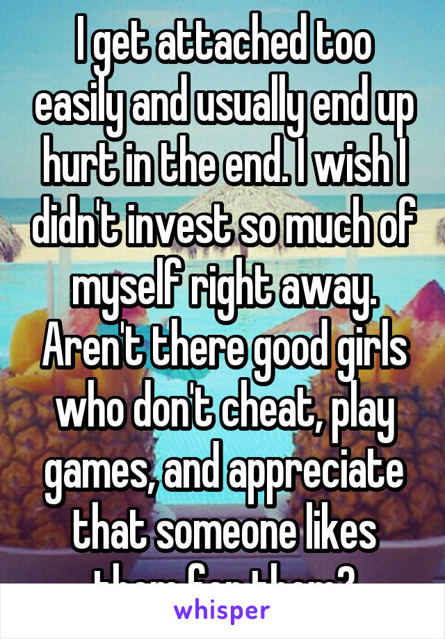 I get attached too easily and usually end up hurt in the end. I wish I didn't invest so much of myself right away. Aren't there good girls who don't cheat, play games, and appreciate that someone likes them for them?