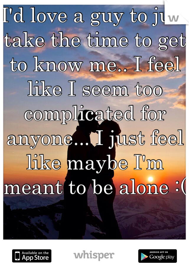 I'd love a guy to just take the time to get to know me.. I feel like I seem too complicated for anyone... I just feel like maybe I'm meant to be alone :(