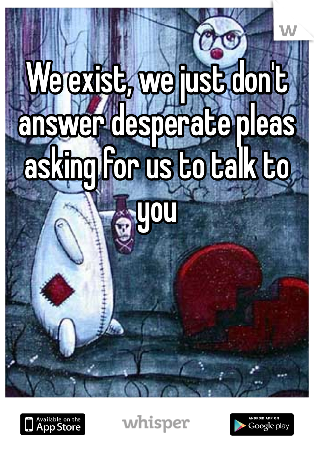 We exist, we just don't answer desperate pleas asking for us to talk to you 