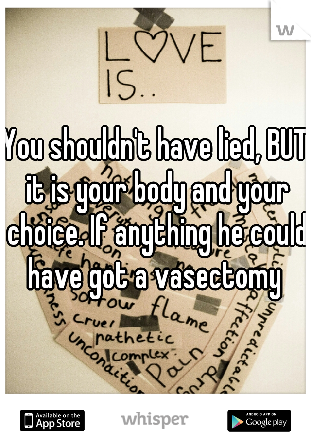 You shouldn't have lied, BUT it is your body and your choice. If anything he could have got a vasectomy 