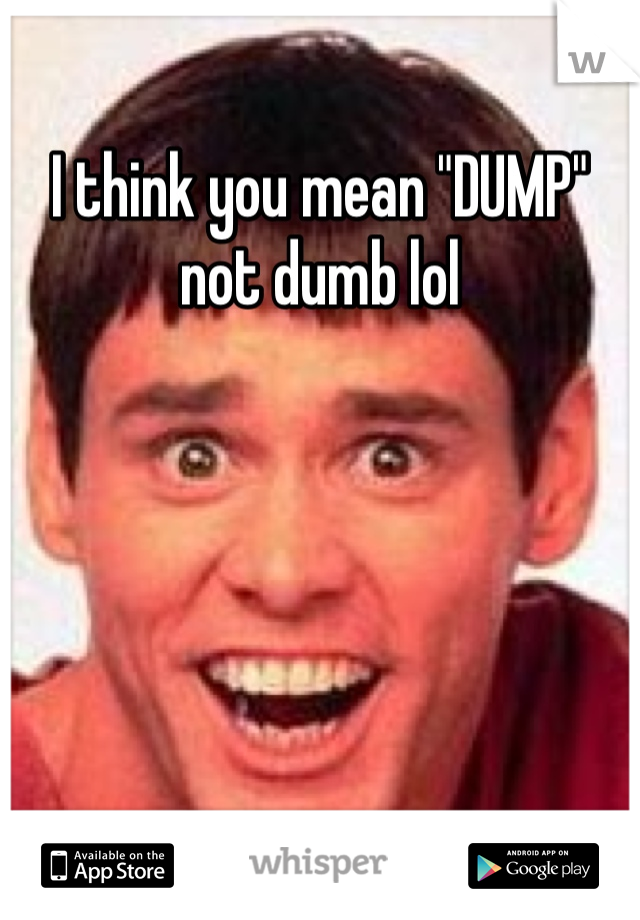 I think you mean "DUMP" not dumb lol
