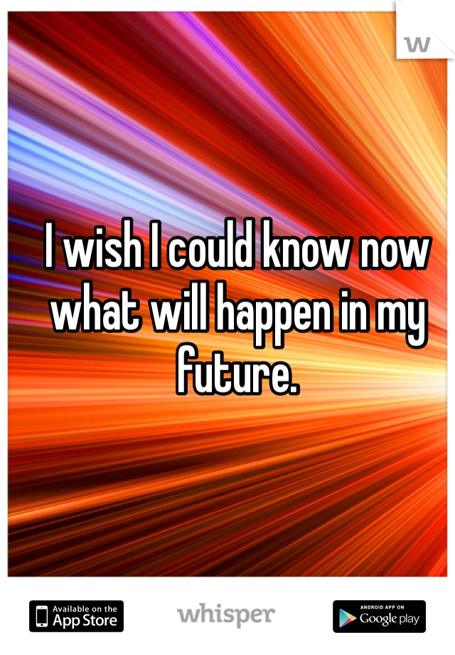 I wish I could know now what will happen in my future. 