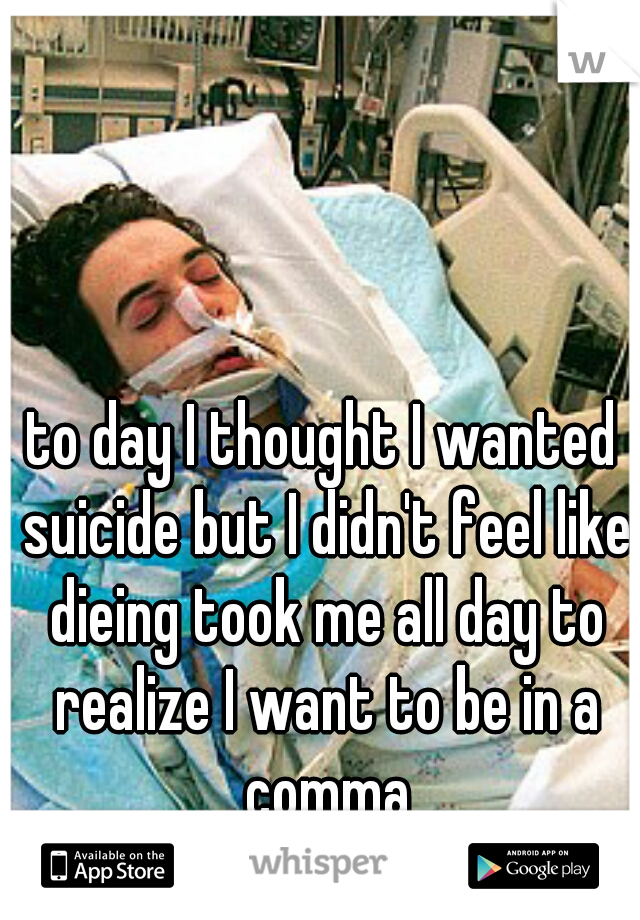 to day I thought I wanted suicide but I didn't feel like dieing took me all day to realize I want to be in a comma