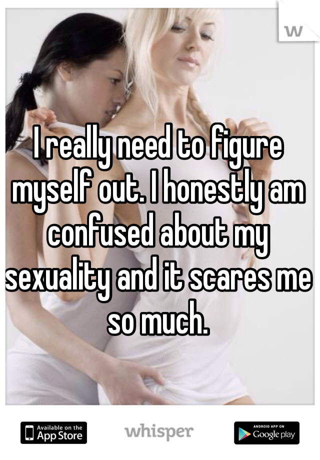 I really need to figure myself out. I honestly am confused about my sexuality and it scares me so much. 