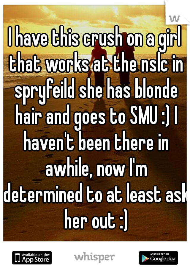 I have this crush on a girl that works at the nslc in spryfeild she has blonde hair and goes to SMU :) I haven't been there in awhile, now I'm determined to at least ask her out :)