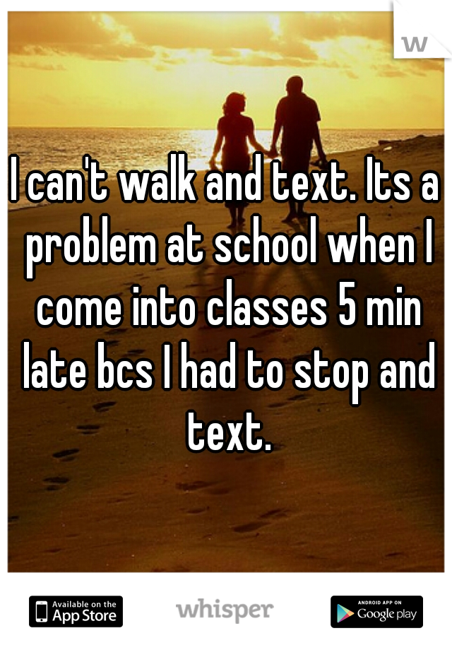 I can't walk and text. Its a problem at school when I come into classes 5 min late bcs I had to stop and text.