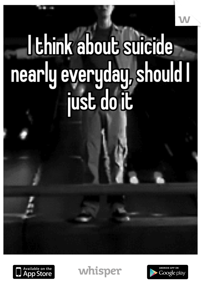 I think about suicide nearly everyday, should I just do it