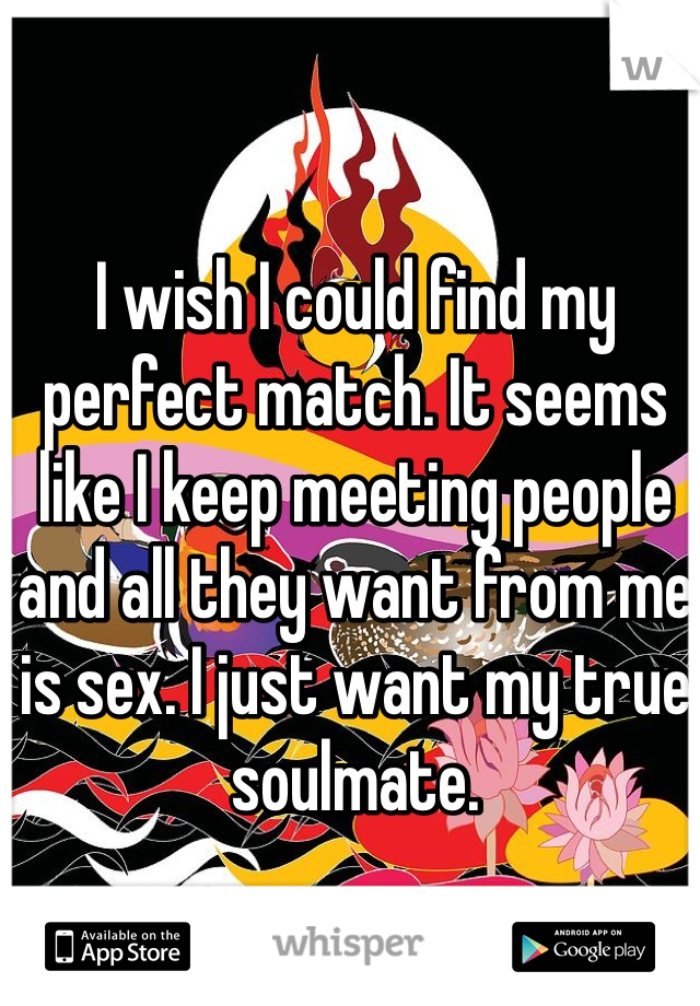 I wish I could find my perfect match. It seems like I keep meeting people and all they want from me is sex. I just want my true soulmate.