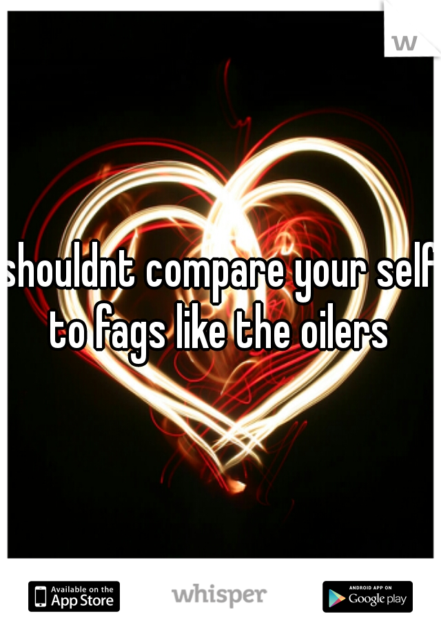 shouldnt compare your self to fags like the oilers 
