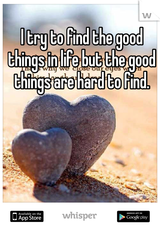 I try to find the good things in life but the good things are hard to find. 