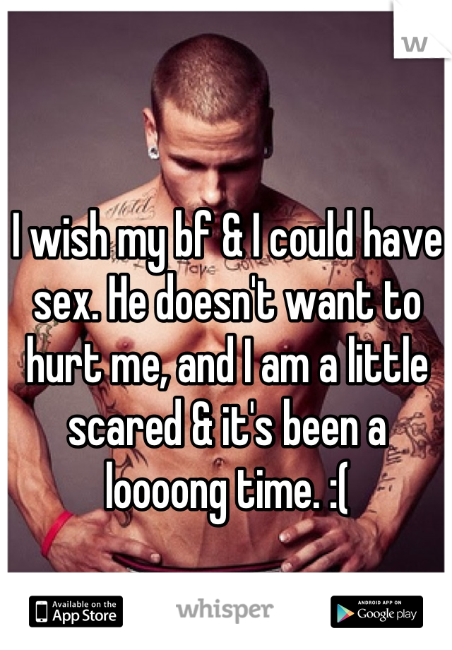 I wish my bf & I could have sex. He doesn't want to hurt me, and I am a little scared & it's been a loooong time. :(
