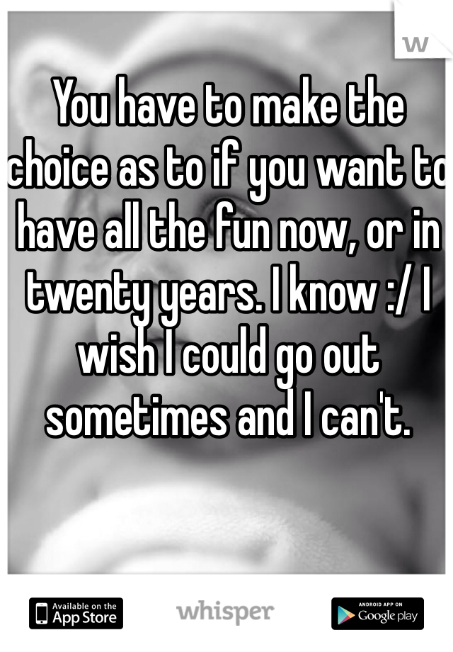 You have to make the choice as to if you want to have all the fun now, or in twenty years. I know :/ I wish I could go out sometimes and I can't. 