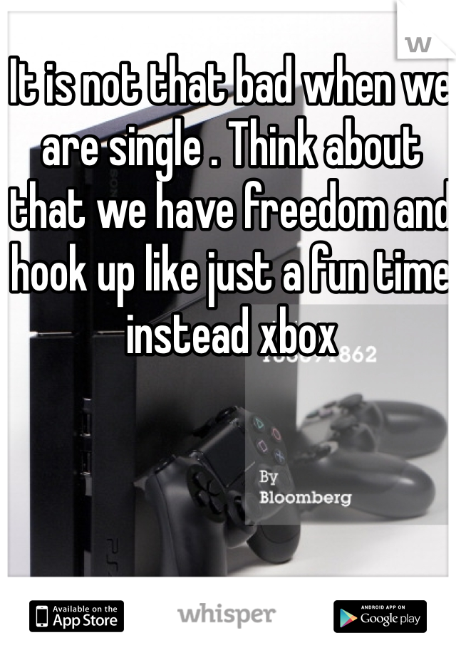 It is not that bad when we are single . Think about that we have freedom and hook up like just a fun time instead xbox 