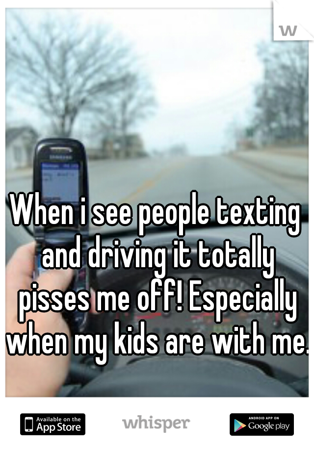 When i see people texting and driving it totally pisses me off! Especially when my kids are with me. 