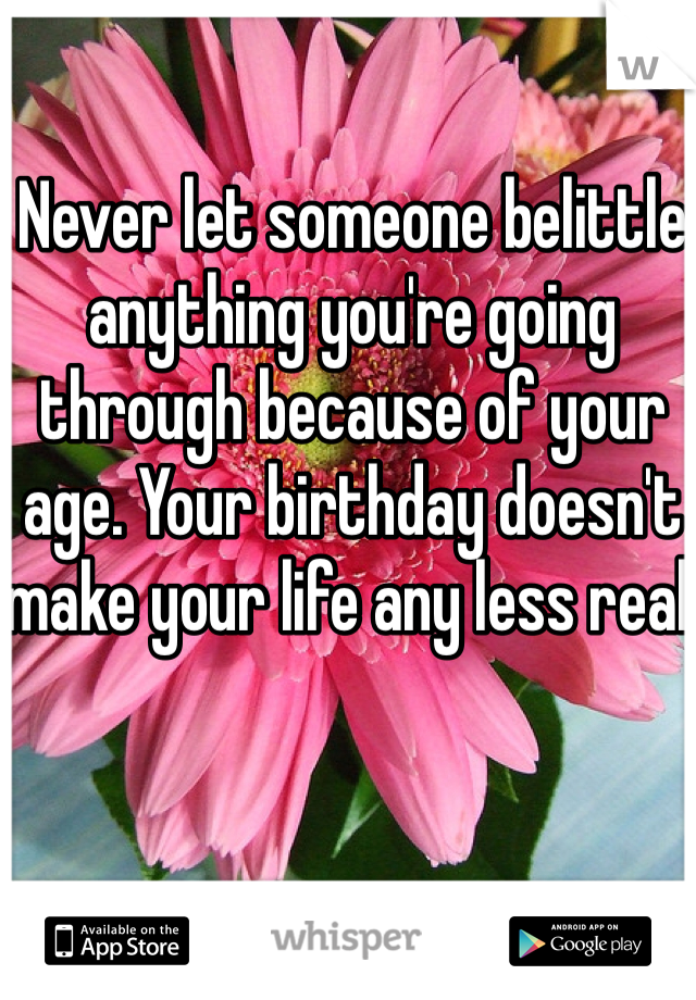 Never let someone belittle anything you're going through because of your age. Your birthday doesn't make your life any less real.