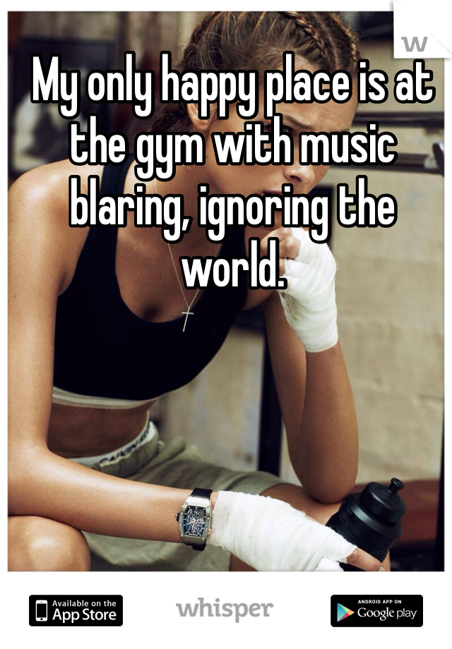 My only happy place is at the gym with music blaring, ignoring the world. 