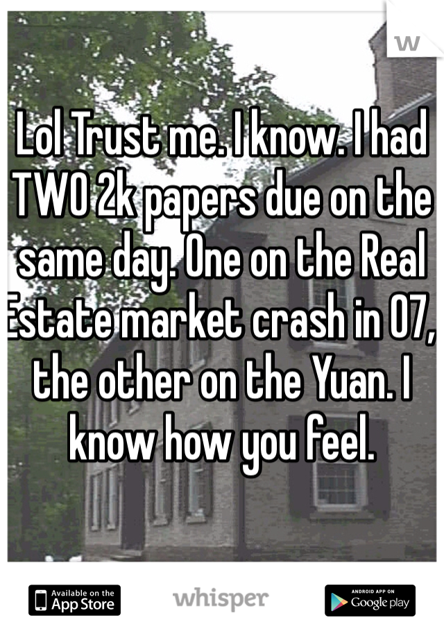 Lol Trust me. I know. I had TWO 2k papers due on the same day. One on the Real Estate market crash in 07, the other on the Yuan. I know how you feel. 