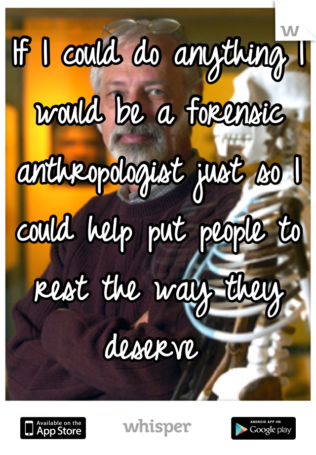 If I could do anything I would be a forensic anthropologist just so I could help put people to rest the way they deserve 