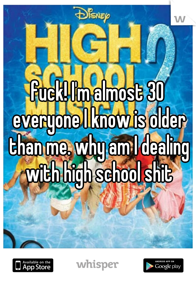 fuck! I'm almost 30 everyone I know is older than me. why am I dealing with high school shit