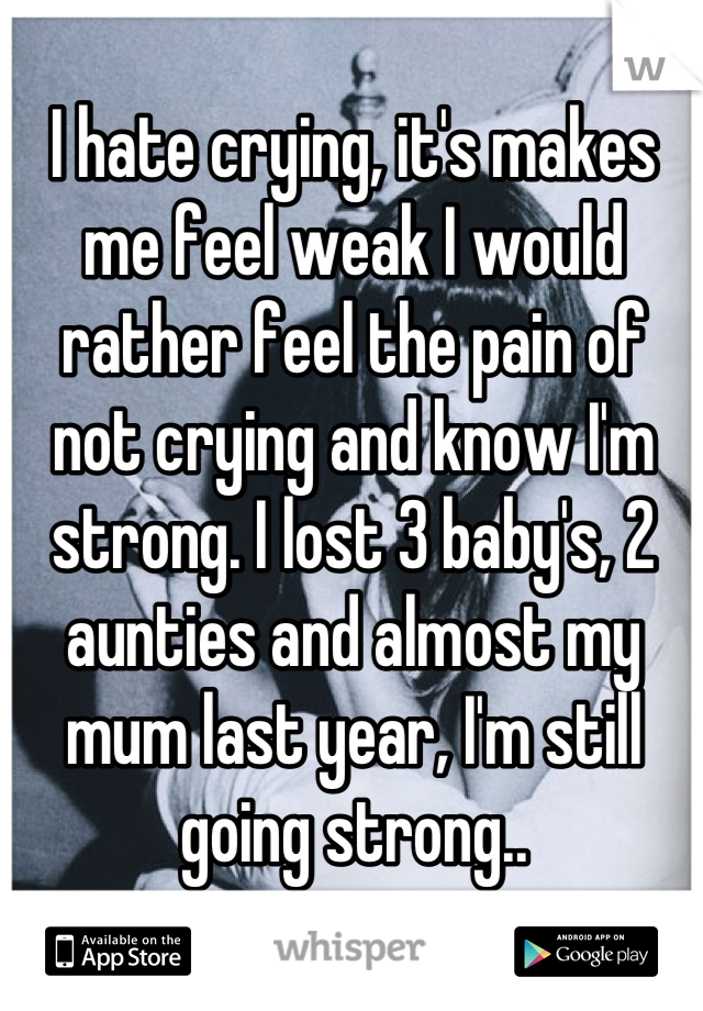 I hate crying, it's makes me feel weak I would rather feel the pain of not crying and know I'm strong. I lost 3 baby's, 2 aunties and almost my mum last year, I'm still going strong..