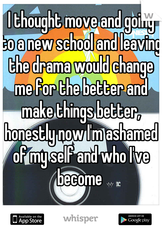 I thought move and going to a new school and leaving the drama would change me for the better and make things better, honestly now I'm ashamed of my self and who I've become 
