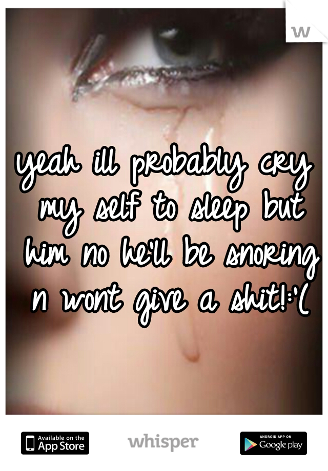 yeah ill probably cry my self to sleep but him no he'll be snoring n wont give a shit!:'(