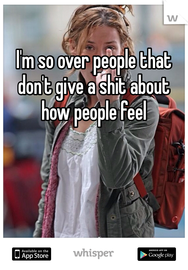 I'm so over people that don't give a shit about how people feel 