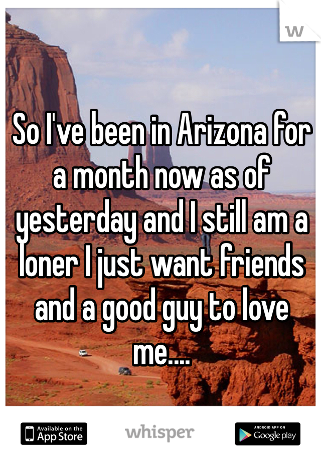 So I've been in Arizona for a month now as of yesterday and I still am a loner I just want friends and a good guy to love me....