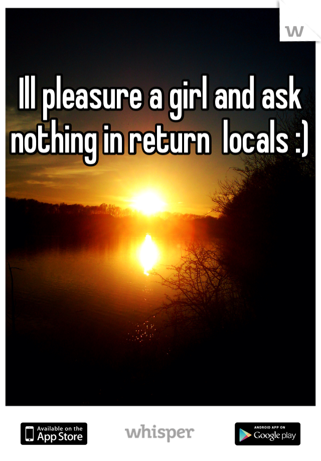 Ill pleasure a girl and ask nothing in return  locals :)