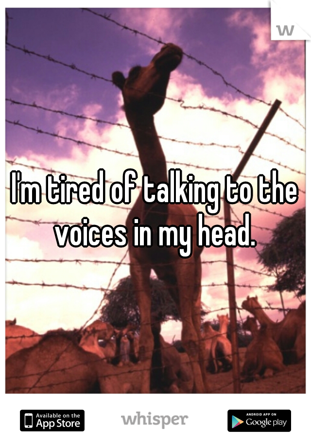 I'm tired of talking to the voices in my head. 