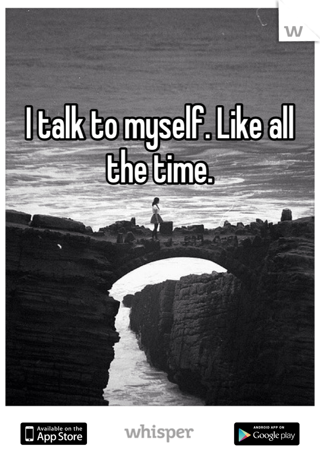I talk to myself. Like all the time.