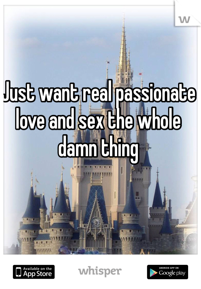 Just want real passionate love and sex the whole damn thing 