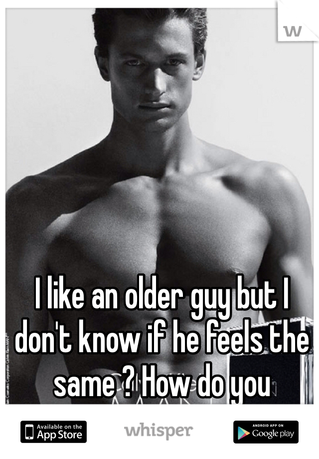 I like an older guy but I don't know if he feels the same ? How do you know ???