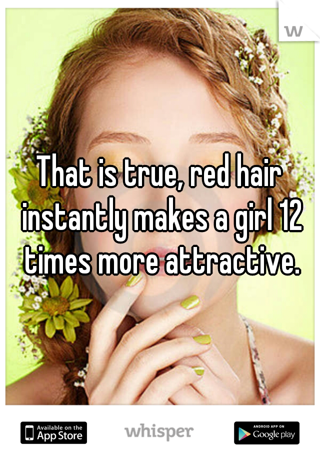 That is true, red hair instantly makes a girl 12 times more attractive.