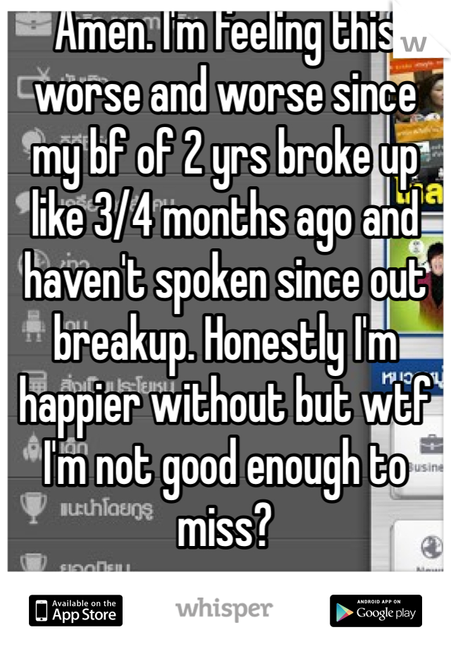 Amen. I'm feeling this worse and worse since my bf of 2 yrs broke up like 3/4 months ago and haven't spoken since out breakup. Honestly I'm happier without but wtf I'm not good enough to miss? 