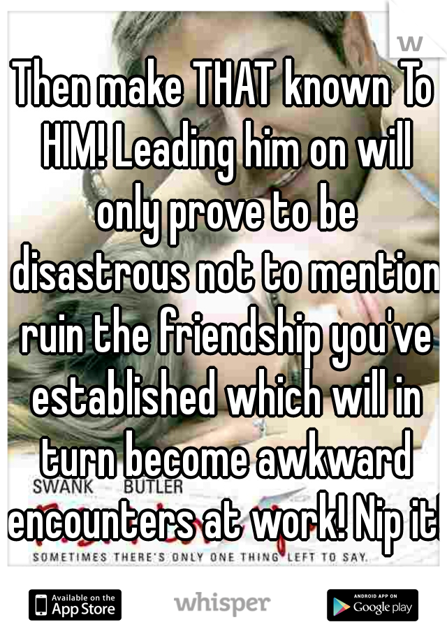 Then make THAT known To HIM! Leading him on will only prove to be disastrous not to mention ruin the friendship you've established which will in turn become awkward encounters at work! Nip it!