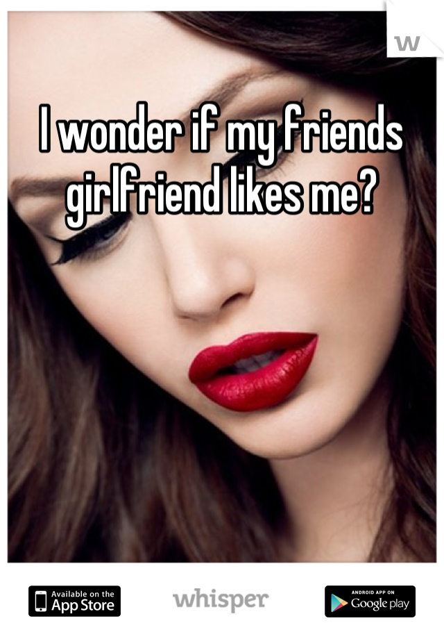 I wonder if my friends girlfriend likes me?