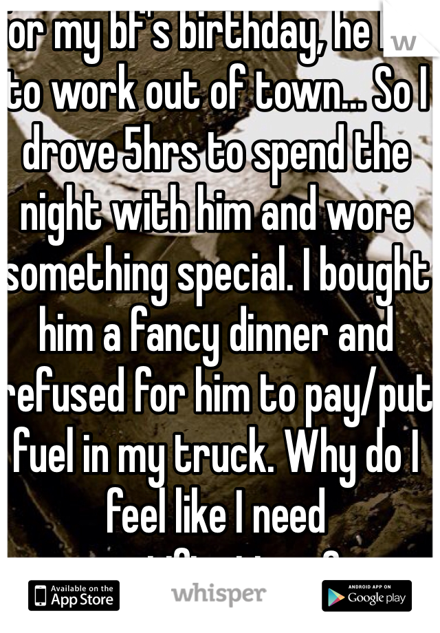 For my bf's birthday, he had to work out of town... So I drove 5hrs to spend the night with him and wore something special. I bought him a fancy dinner and refused for him to pay/put fuel in my truck. Why do I feel like I need gratification...?
