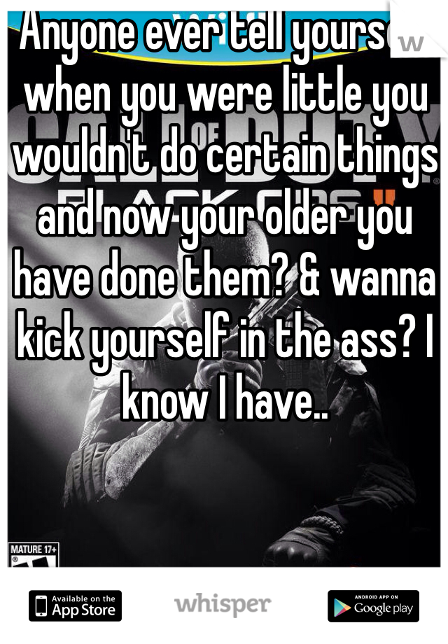 Anyone ever tell yourself when you were little you wouldn't do certain things and now your older you have done them? & wanna kick yourself in the ass? I know I have..