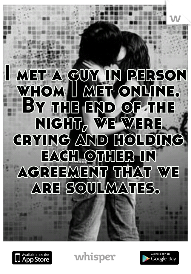 I met a guy in person whom I met online. By the end of the night, we were crying and holding each other in agreement that we are soulmates. 